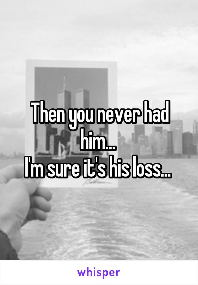 Then you never had him... 
I'm sure it's his loss... 