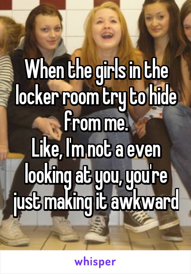 When the girls in the locker room try to hide from me.
Like, I'm not a even looking at you, you're just making it awkward