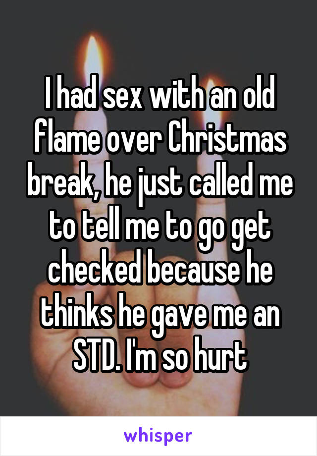 I had sex with an old flame over Christmas break, he just called me to tell me to go get checked because he thinks he gave me an STD. I'm so hurt