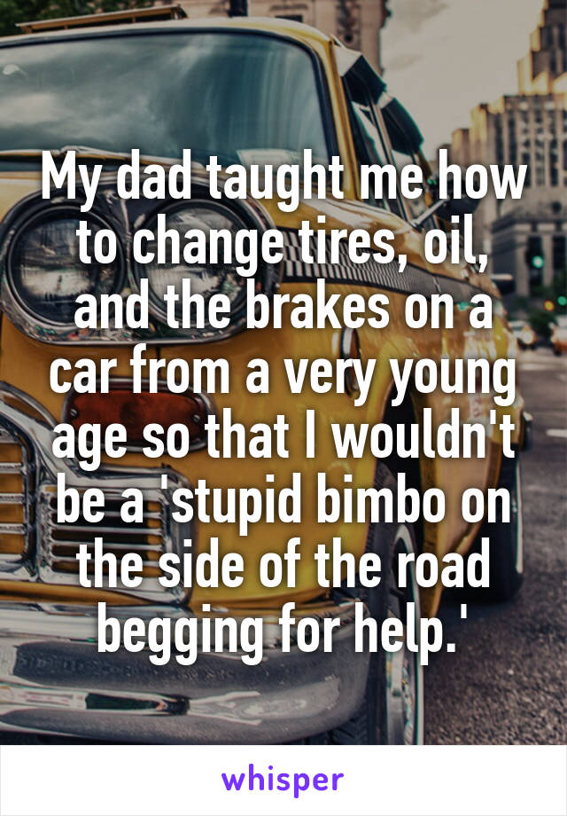 My dad taught me how to change tires, oil, and the brakes on a car from a very young age so that I wouldn't be a 'stupid bimbo on the side of the road begging for help.'