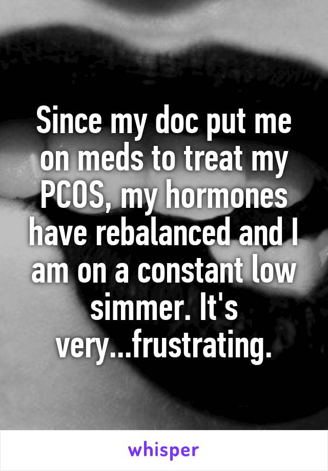 Since my doc put me on meds to treat my PCOS, my hormones have rebalanced and I am on a constant low simmer. It's very...frustrating.