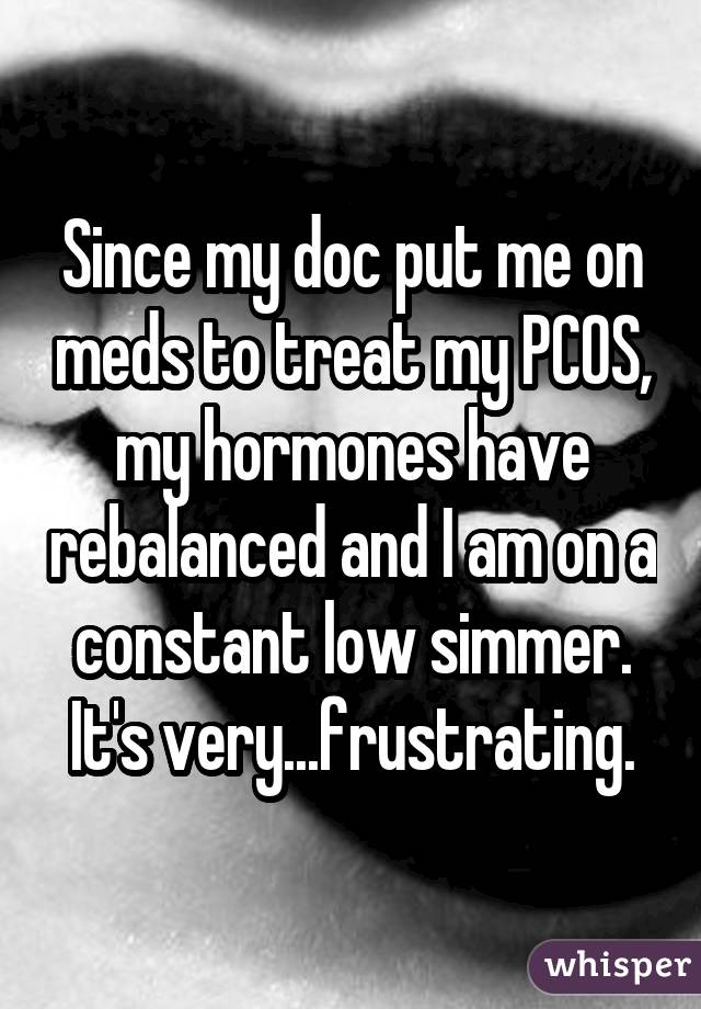 Since my doc put me on meds to treat my PCOS, my hormones have rebalanced
and I am on a constant low simmer. It