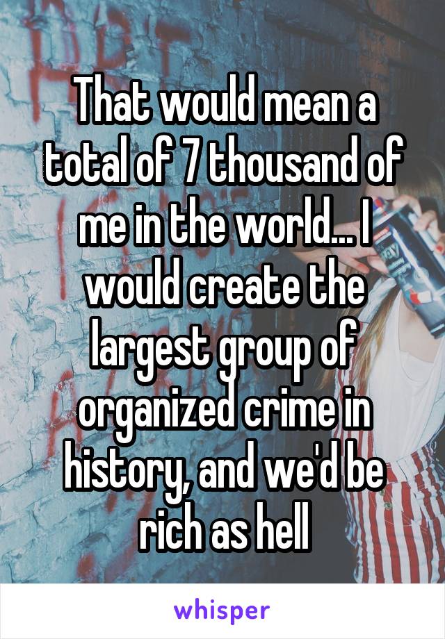 That would mean a total of 7 thousand of me in the world... I would create the largest group of organized crime in history, and we'd be rich as hell