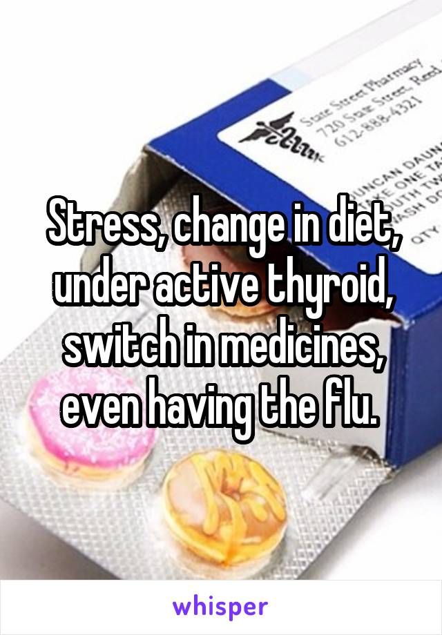 Stress, change in diet, under active thyroid, switch in medicines, even having the flu. 