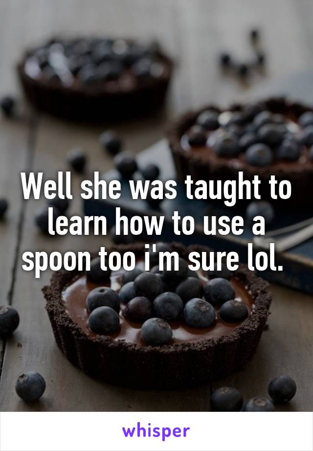 Well she was taught to learn how to use a spoon too i'm sure lol. 