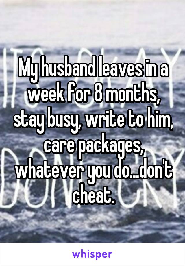 My husband leaves in a week for 8 months, stay busy, write to him, care packages, whatever you do...don't cheat.