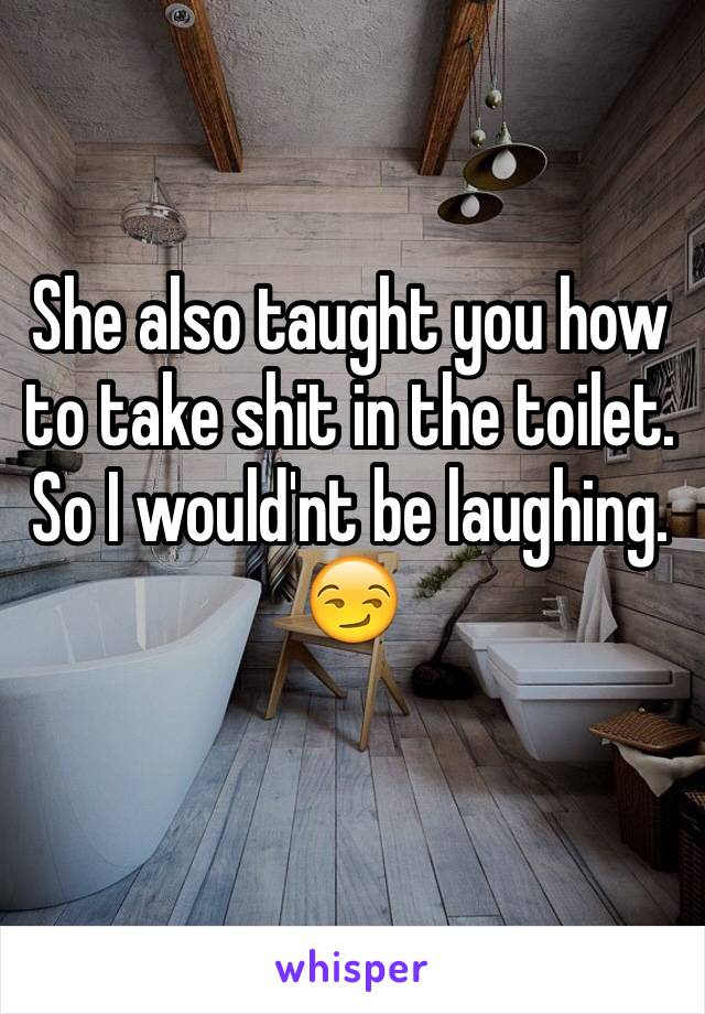 She also taught you how to take shit in the toilet. So I would'nt be laughing. 😏