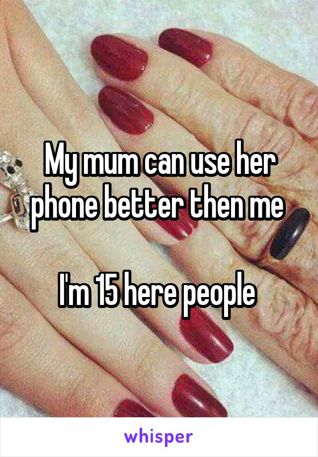 My mum can use her phone better then me 

I'm 15 here people 