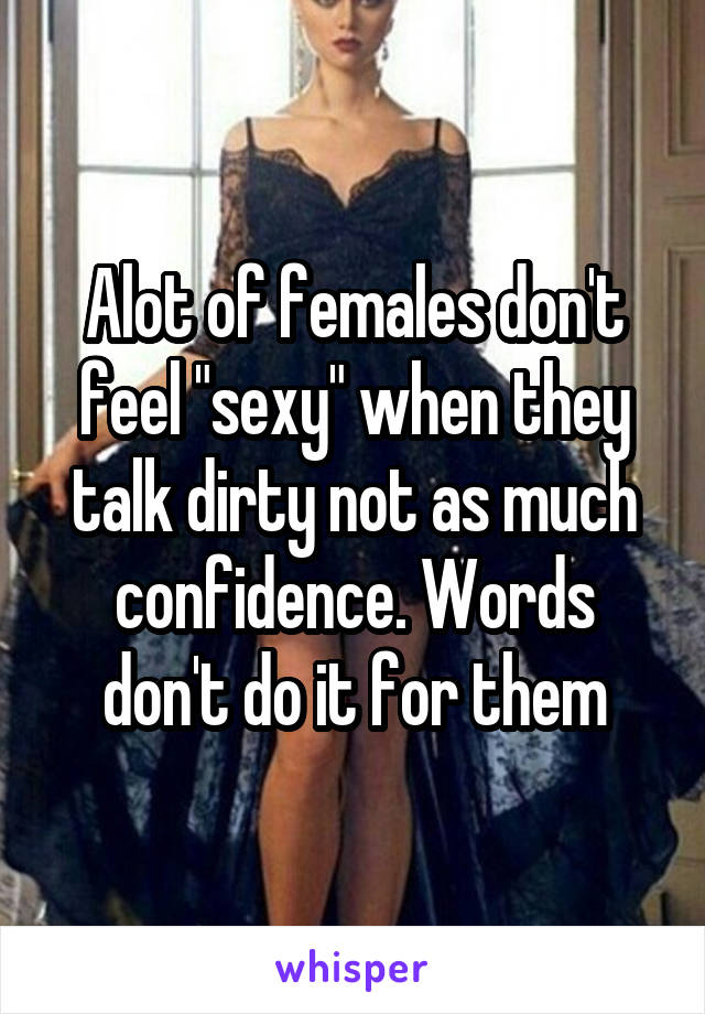 Alot of females don't feel "sexy" when they talk dirty not as much confidence. Words don't do it for them