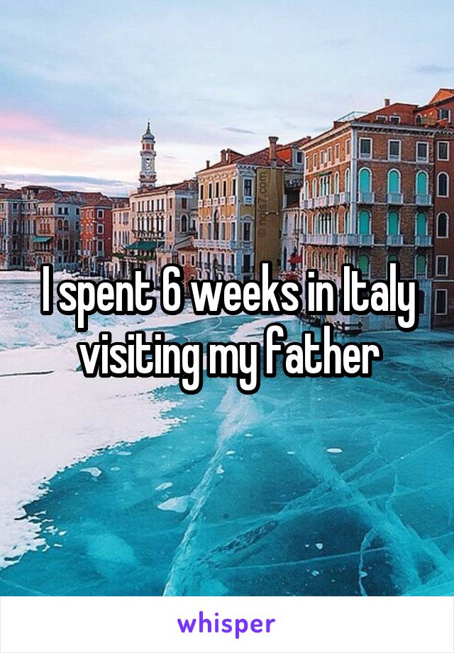 I spent 6 weeks in Italy visiting my father