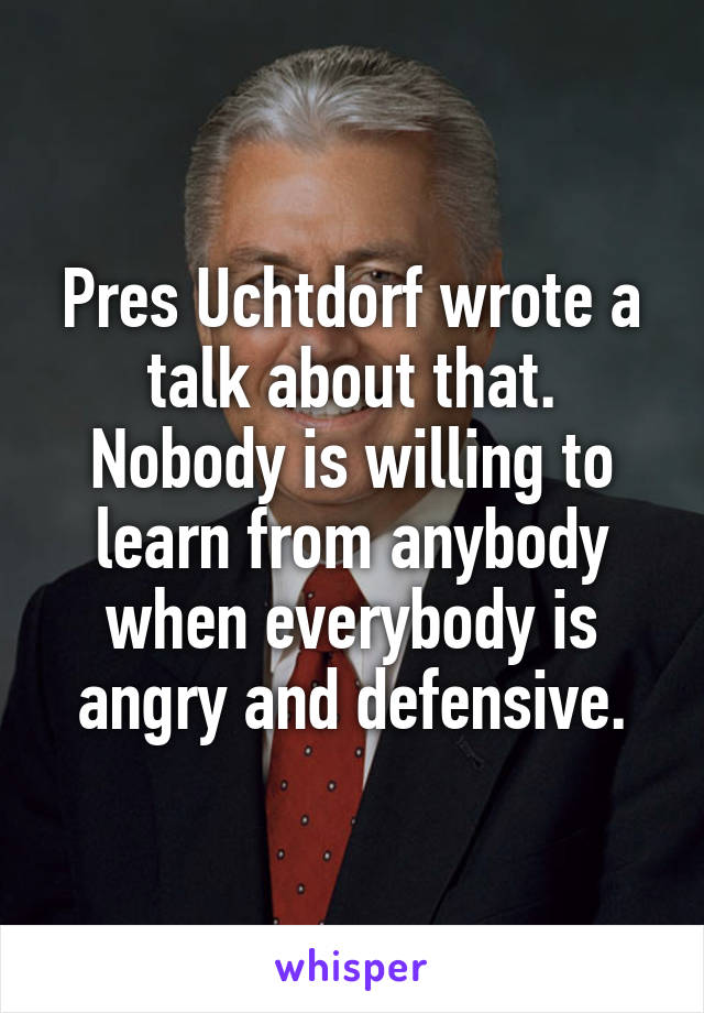Pres Uchtdorf wrote a talk about that. Nobody is willing to learn from anybody when everybody is angry and defensive.