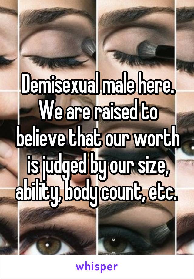 Demisexual male here. We are raised to believe that our worth is judged by our size, ability, body count, etc. 
