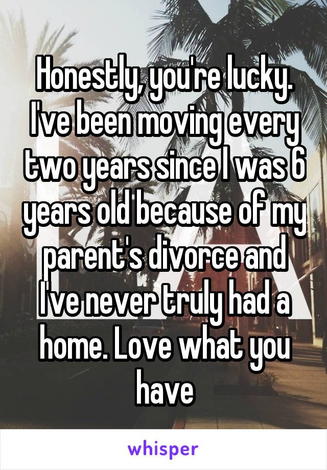 Honestly, you're lucky. I've been moving every two years since I was 6 years old because of my parent's divorce and I've never truly had a home. Love what you have