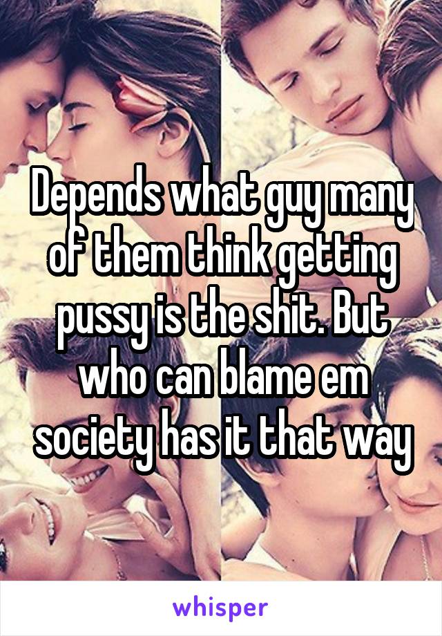 Depends what guy many of them think getting pussy is the shit. But who can blame em society has it that way