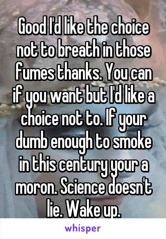 Good I'd like the choice not to breath in those fumes thanks. You can if you want but I'd like a choice not to. If your dumb enough to smoke in this century your a moron. Science doesn't lie. Wake up.