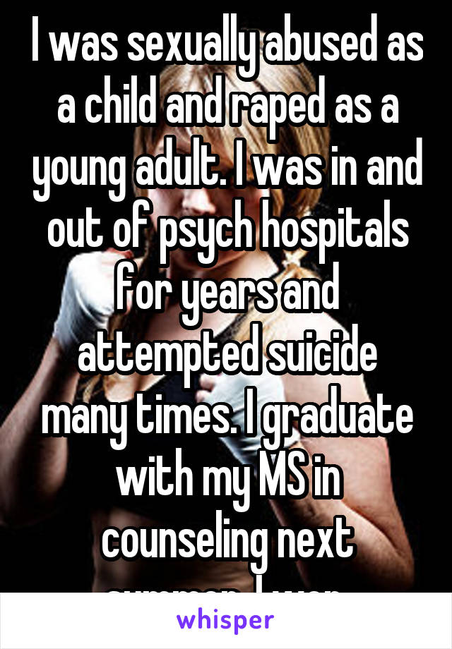 I was sexually abused as a child and raped as a young adult. I was in and out of psych hospitals for years and attempted suicide many times. I graduate with my MS in counseling next summer. I won.
