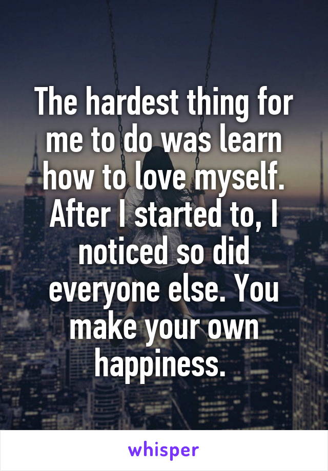 The hardest thing for me to do was learn how to love myself. After I started to, I noticed so did everyone else. You make your own happiness. 