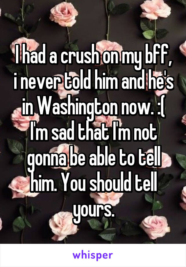 I had a crush on my bff, i never told him and he's in Washington now. :( I'm sad that I'm not gonna be able to tell him. You should tell yours.