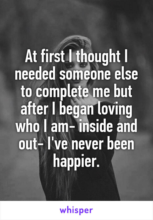 At first I thought I needed someone else to complete me but after I began loving who I am- inside and out- I've never been happier.