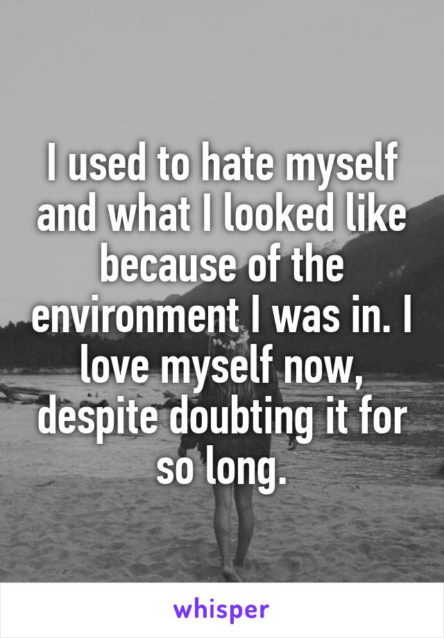 I used to hate myself and what I looked like because of the environment I was in. I love myself now, despite doubting it for so long.