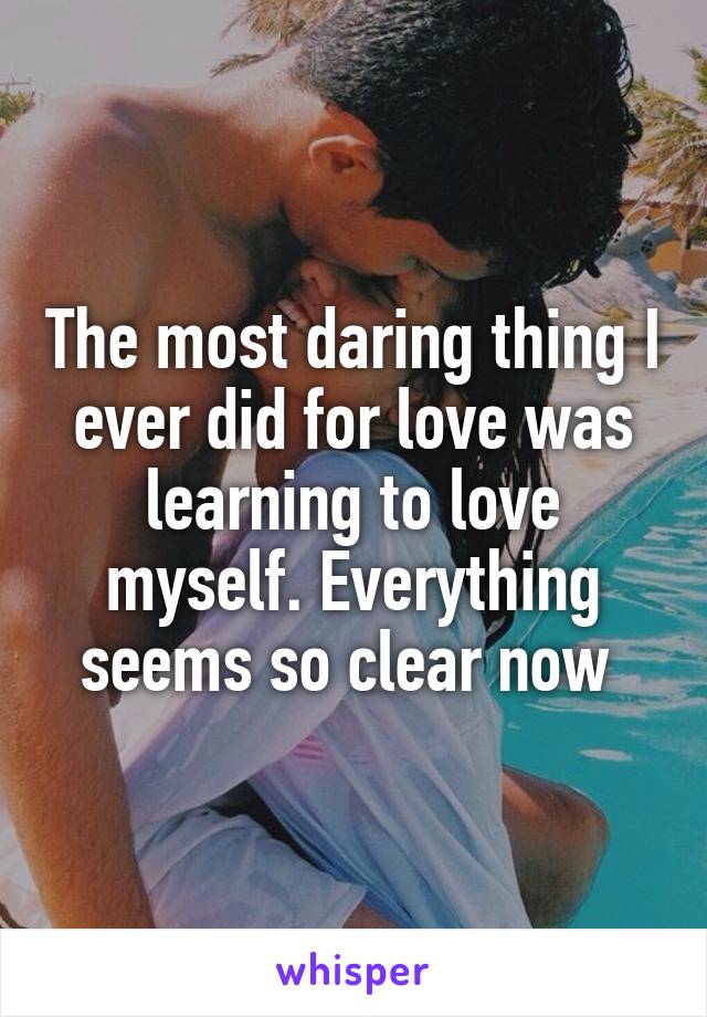 The most daring thing I ever did for love was learning to love myself. Everything seems so clear now 