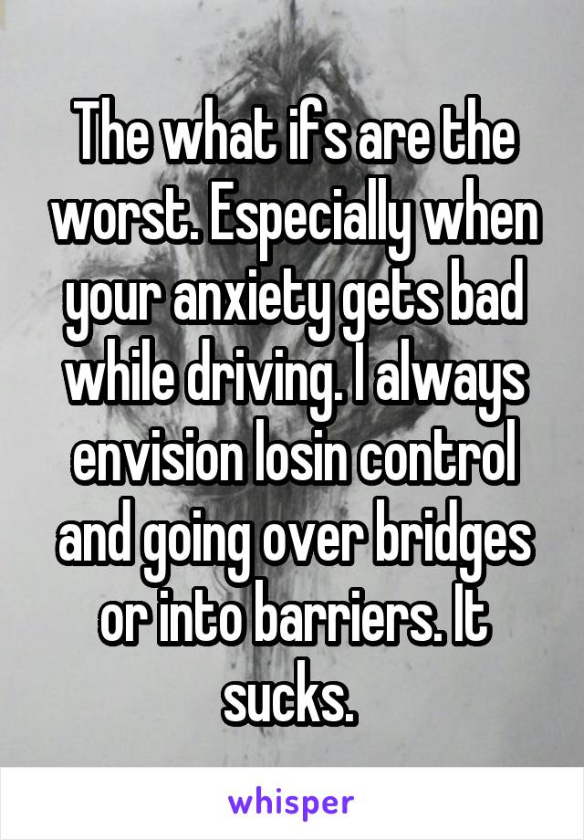 The what ifs are the worst. Especially when your anxiety gets bad while driving. I always envision losin control and going over bridges or into barriers. It sucks. 