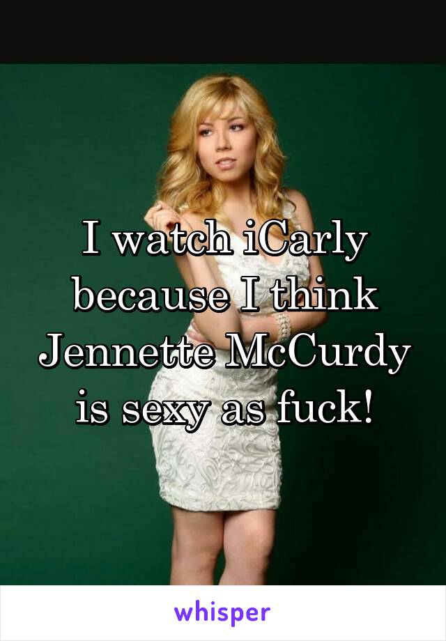 I watch iCarly because I think Jennette McCurdy is sexy as fuck!