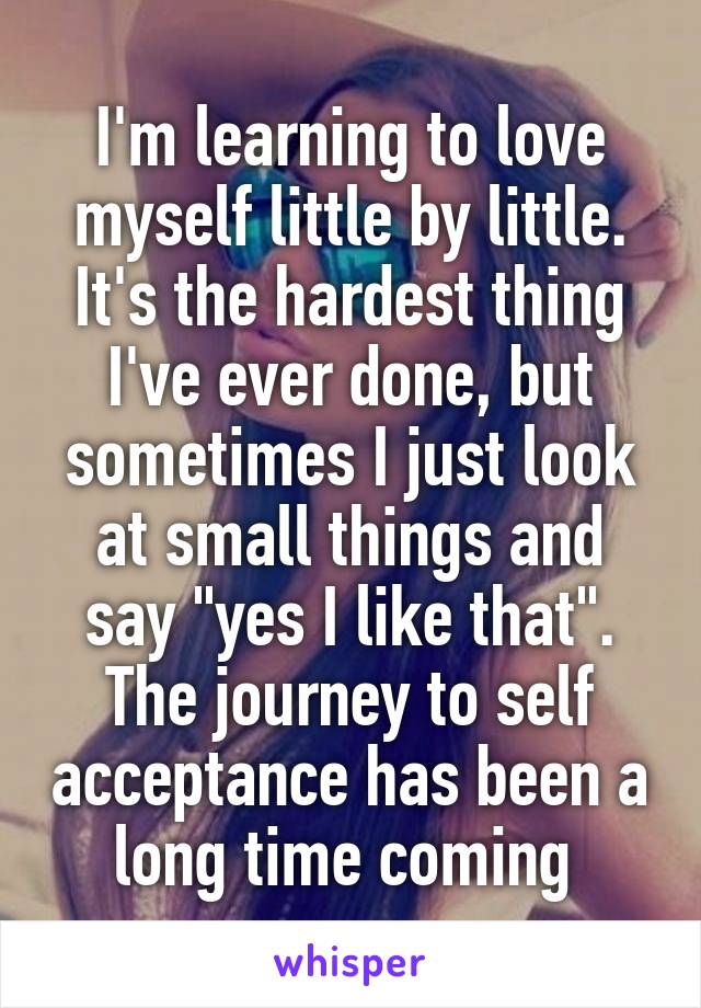 I'm learning to love myself little by little. It's the hardest thing I've ever done, but sometimes I just look at small things and say "yes I like that". The journey to self acceptance has been a long time coming 
