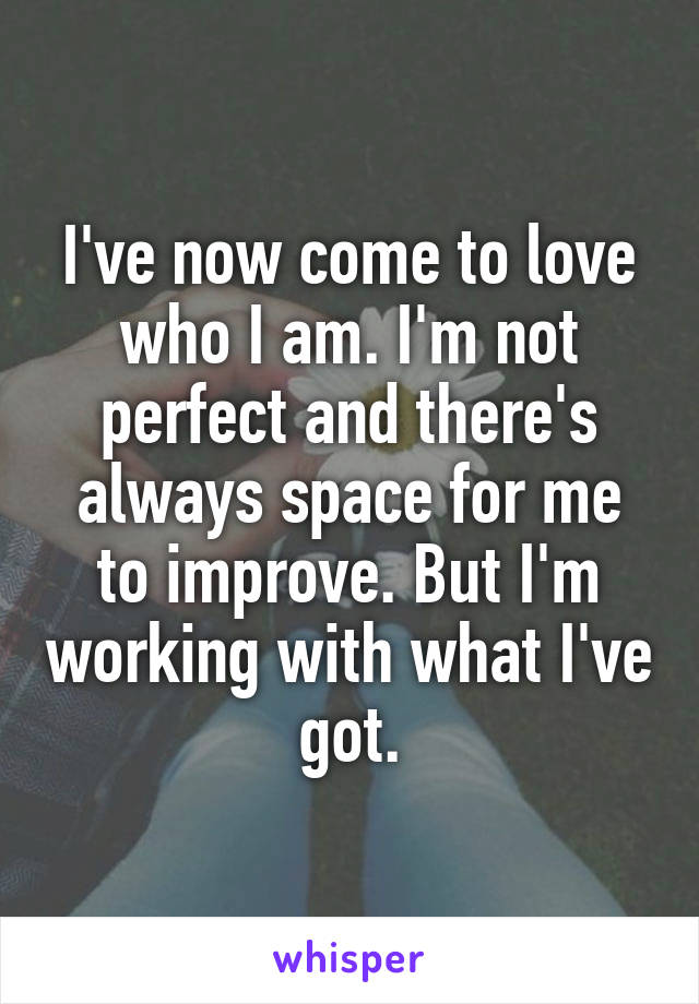 I've now come to love who I am. I'm not perfect and there's always space for me to improve. But I'm working with what I've got.