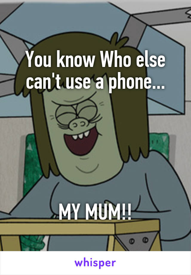 You know Who else can't use a phone...





MY MUM!!