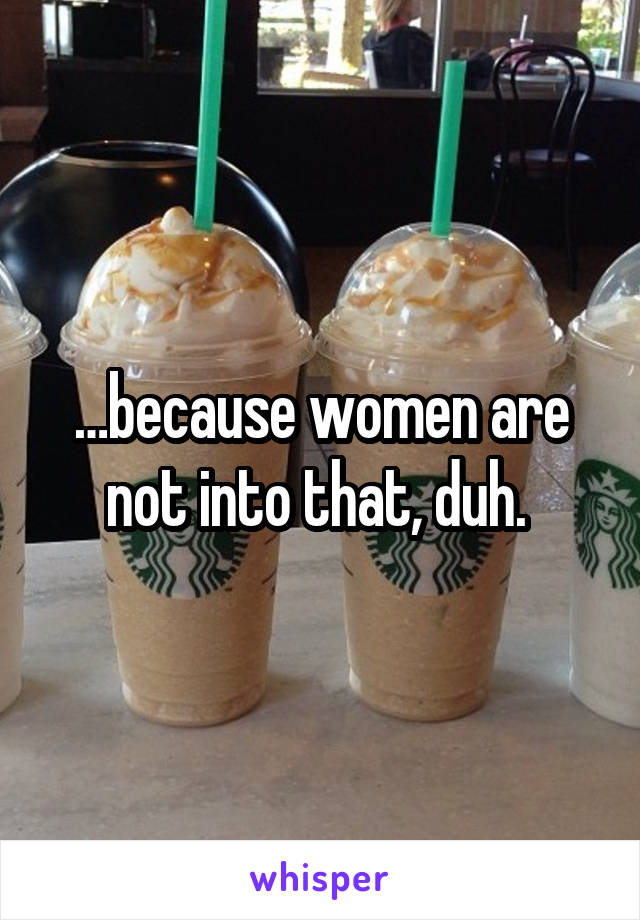 …because women are not into that, duh. 