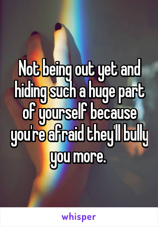 Not being out yet and hiding such a huge part of yourself because you're afraid they'll bully you more. 
