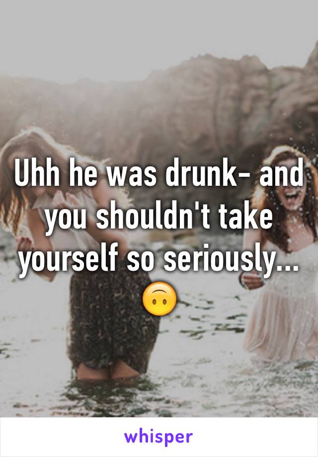 Uhh he was drunk- and you shouldn't take yourself so seriously... 🙃