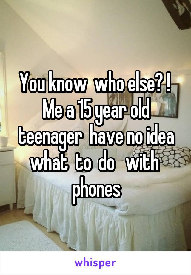 You know  who else? !  Me a 15 year old teenager  have no idea what  to  do   with  phones