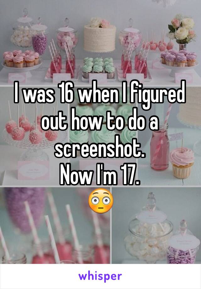 I was 16 when I figured out how to do a screenshot. 
Now I'm 17. 
😳