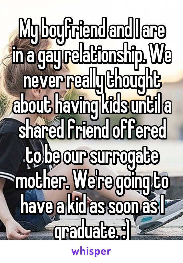 My boyfriend and I are in a gay relationship. We never really thought about having kids until a shared friend offered to be our surrogate mother. We're going to have a kid as soon as I graduate. :)