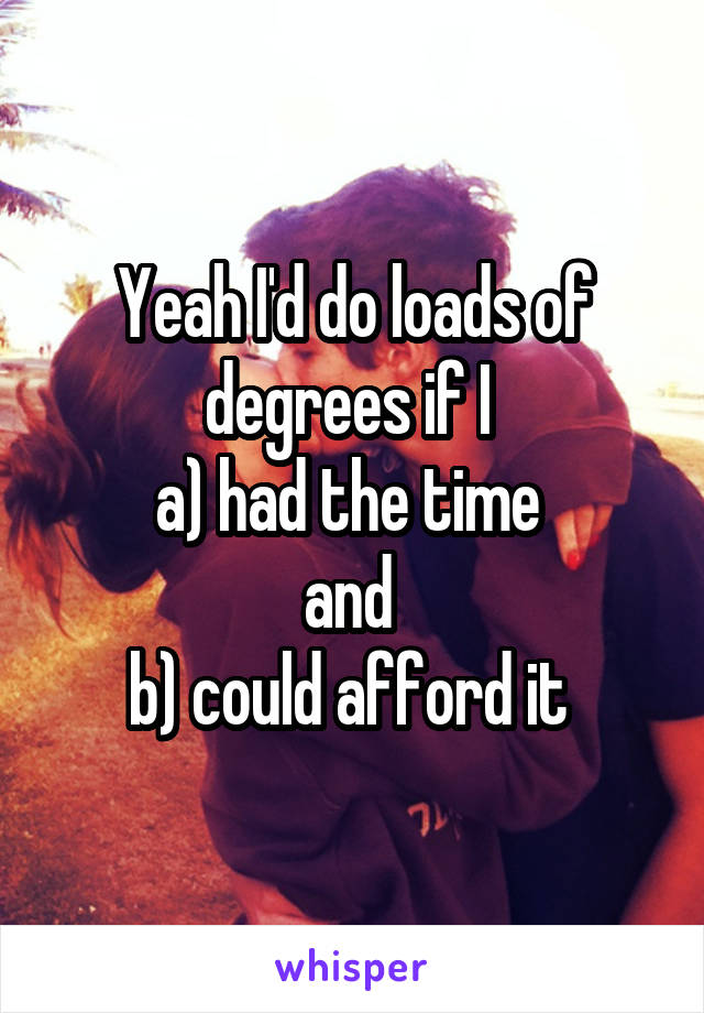 Yeah I'd do loads of degrees if I 
a) had the time 
and 
b) could afford it 