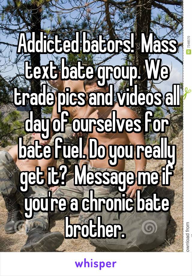 Addicted bators!  Mass text bate group. We trade pics and videos all day of ourselves for bate fuel. Do you really get it?  Message me if you're a chronic bate brother. 