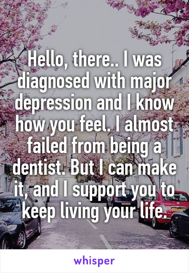 Hello, there.. I was diagnosed with major depression and I know how you feel. I almost failed from being a dentist. But I can make it, and I support you to keep living your life.
