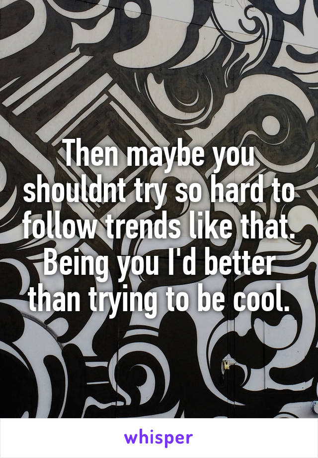 Then maybe you shouldnt try so hard to follow trends like that. Being you I'd better than trying to be cool.