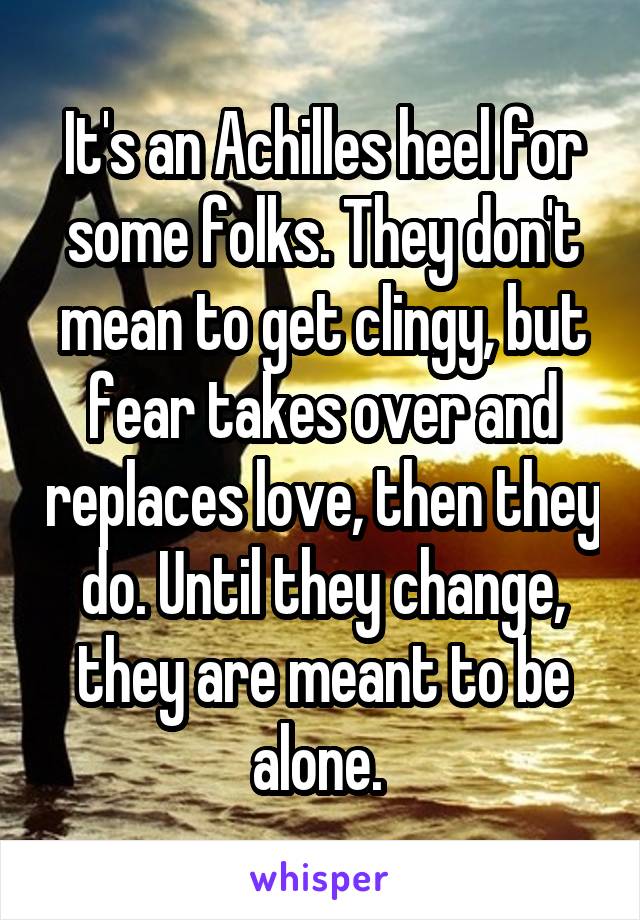 It's an Achilles heel for some folks. They don't mean to get clingy, but fear takes over and replaces love, then they do. Until they change, they are meant to be alone. 