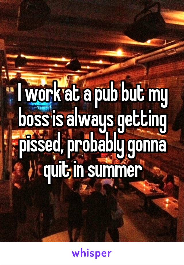 I work at a pub but my boss is always getting pissed, probably gonna quit in summer