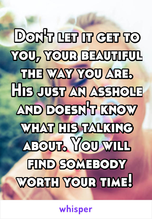 Don't let it get to you, your beautiful the way you are. His just an asshole and doesn't know what his talking about. You will find somebody worth your time! 