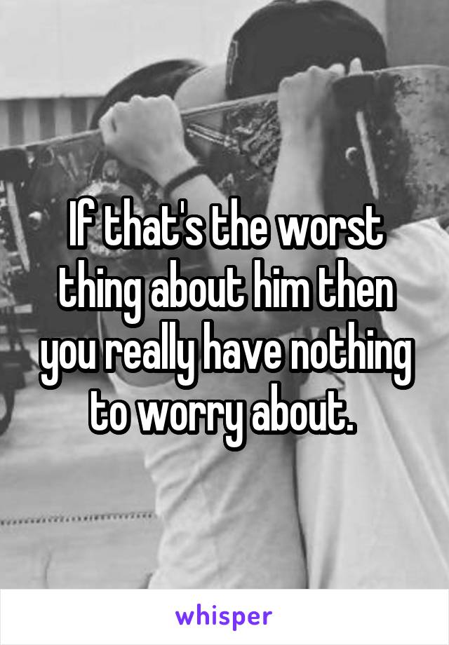 If that's the worst thing about him then you really have nothing to worry about. 