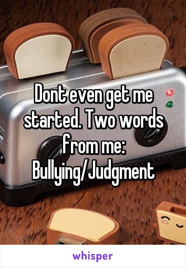 Dont even get me started. Two words from me: Bullying/Judgment
