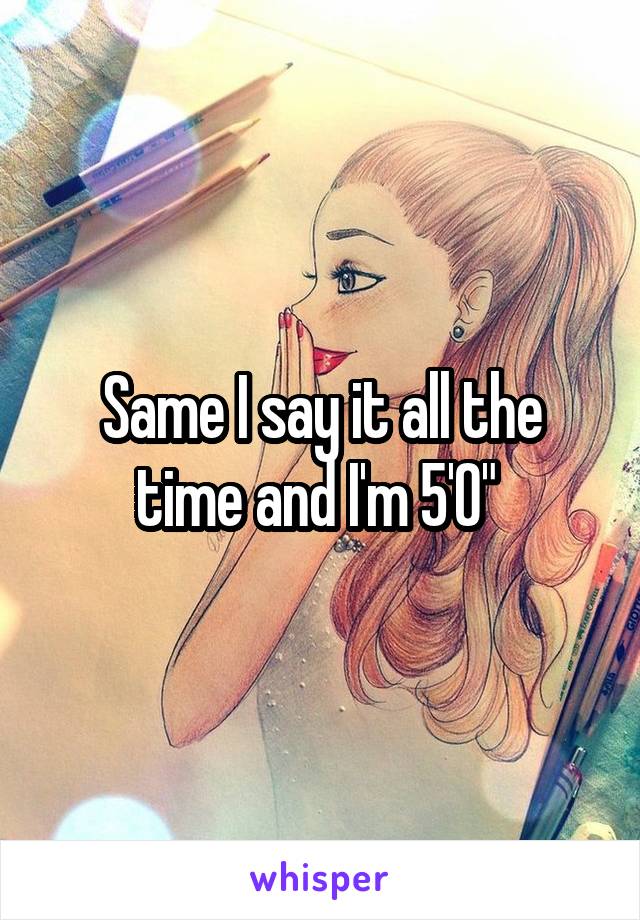 Same I say it all the time and I'm 5'0" 