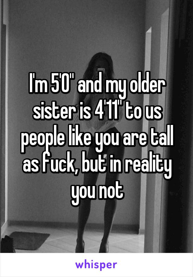 I'm 5'0" and my older sister is 4'11" to us people like you are tall as fuck, but in reality you not