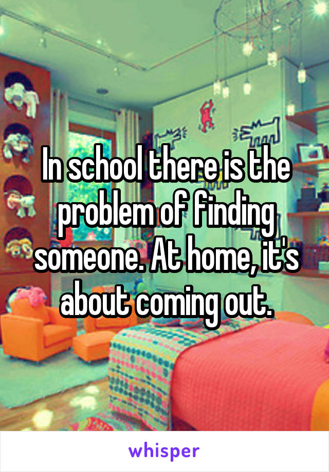 In school there is the problem of finding someone. At home, it's about coming out.