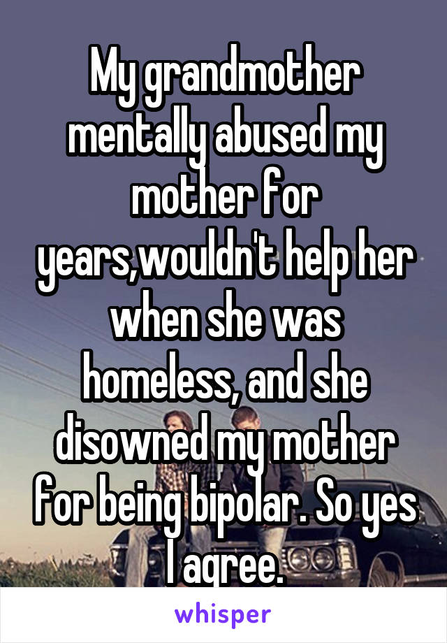 My grandmother mentally abused my mother for years,wouldn't help her when she was homeless, and she disowned my mother for being bipolar. So yes I agree.