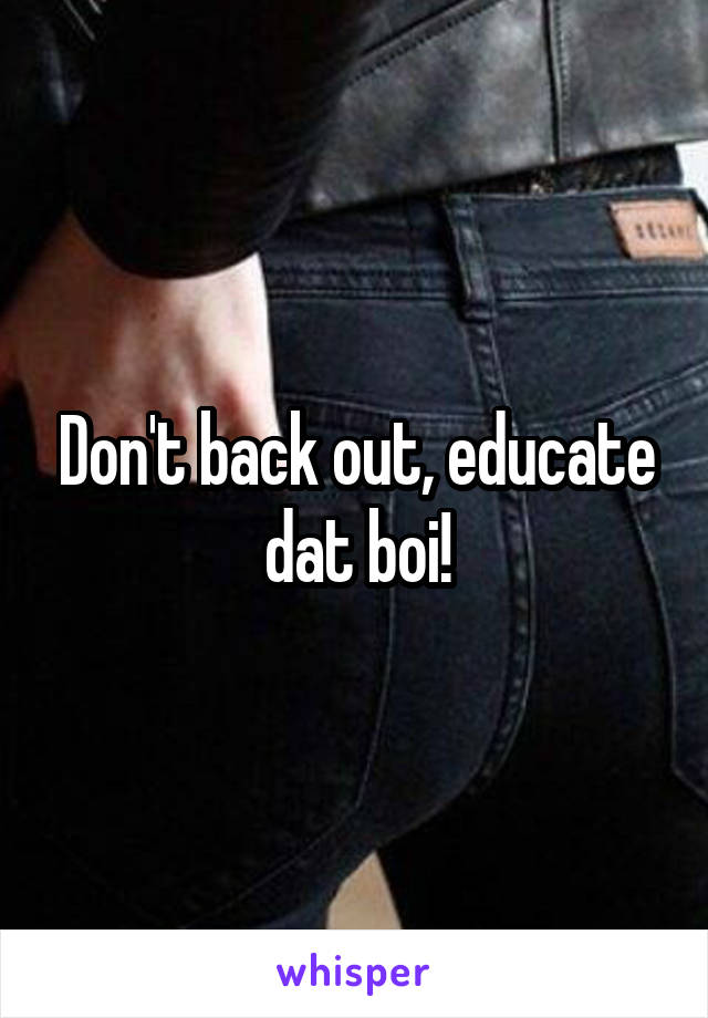 Don't back out, educate dat boi!